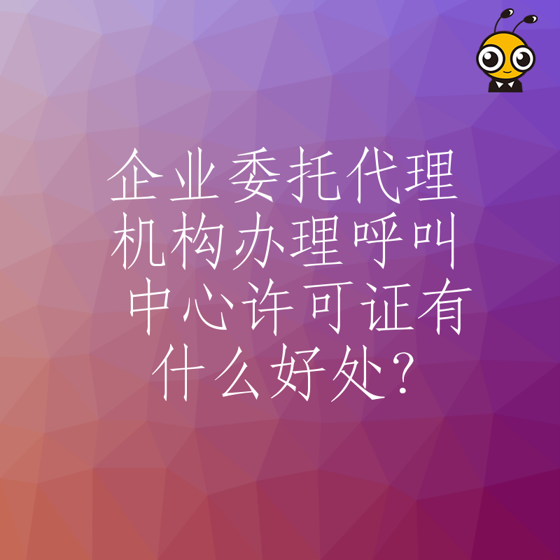企业委托代理机构办理呼叫中心许可证有什么好处？