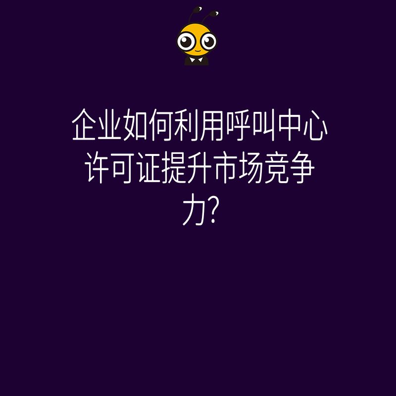 企业如何利用呼叫中心许可证提升市场竞争力？