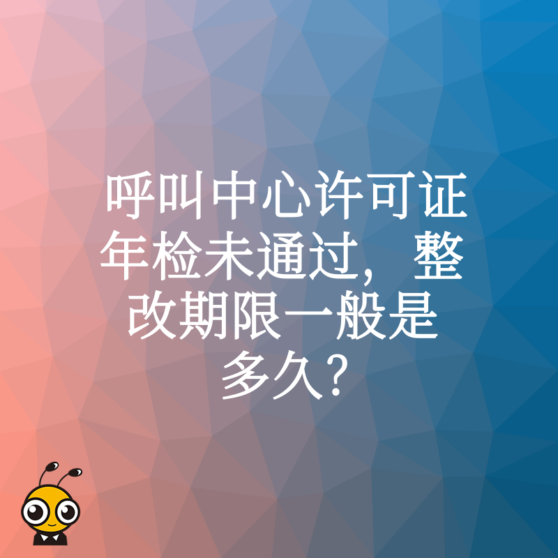 呼叫中心许可证年检未通过，整改期限一般是多久？