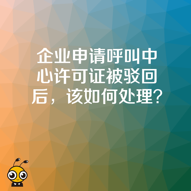 企业申请呼叫中心许可证被驳回后，该如何处理？