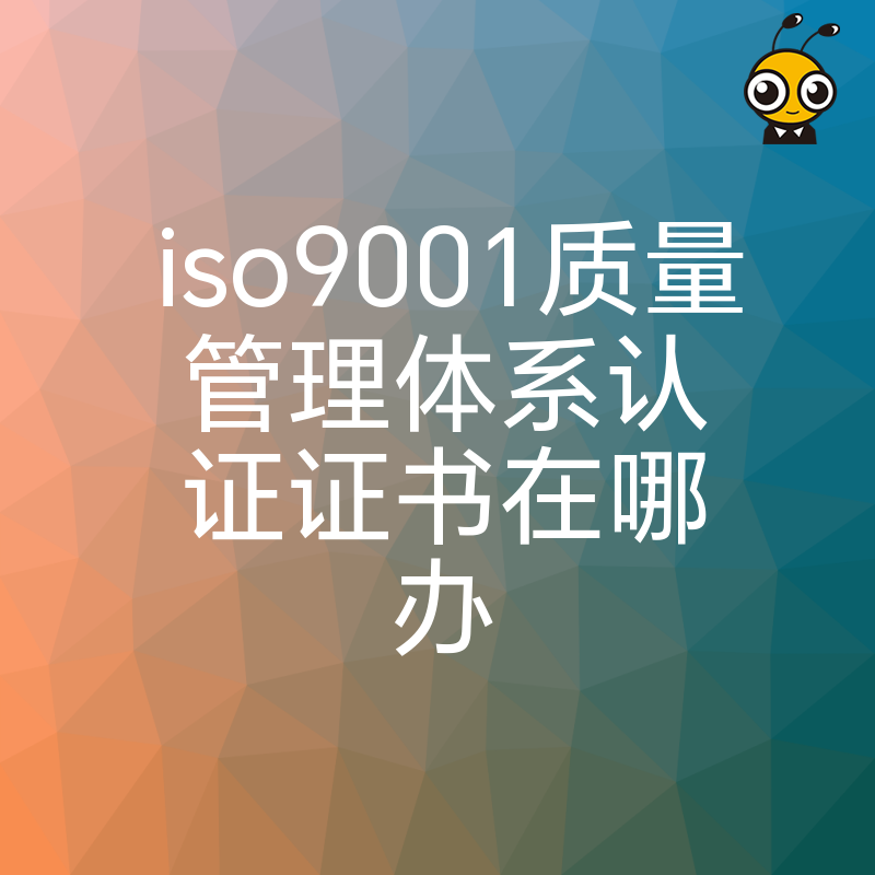 企业必看 ISO9001质量管理体系认证证书在哪办 办理指南与费用解析