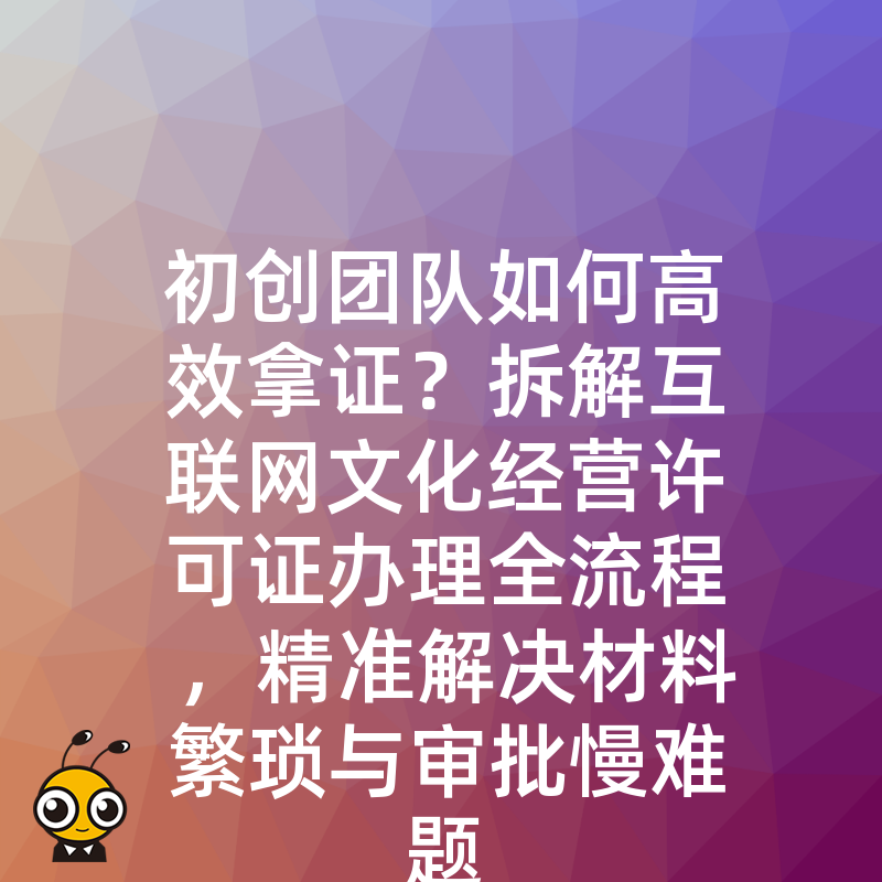 初创团队如何高效拿证？拆解互联网文化经营许可证办理全流程，精准解决材料繁琐与审批慢难题