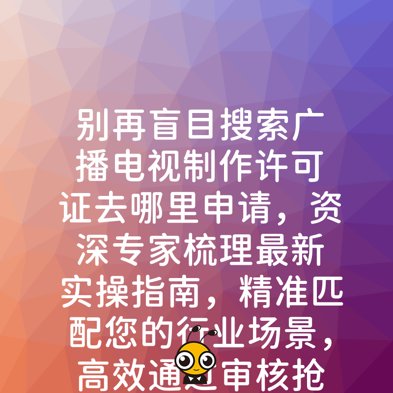 别再盲目搜索广播电视制作许可证去哪里申请，资深专家梳理最新实操指南，精准匹配您的行业场景，高效通过审核抢占市场先机