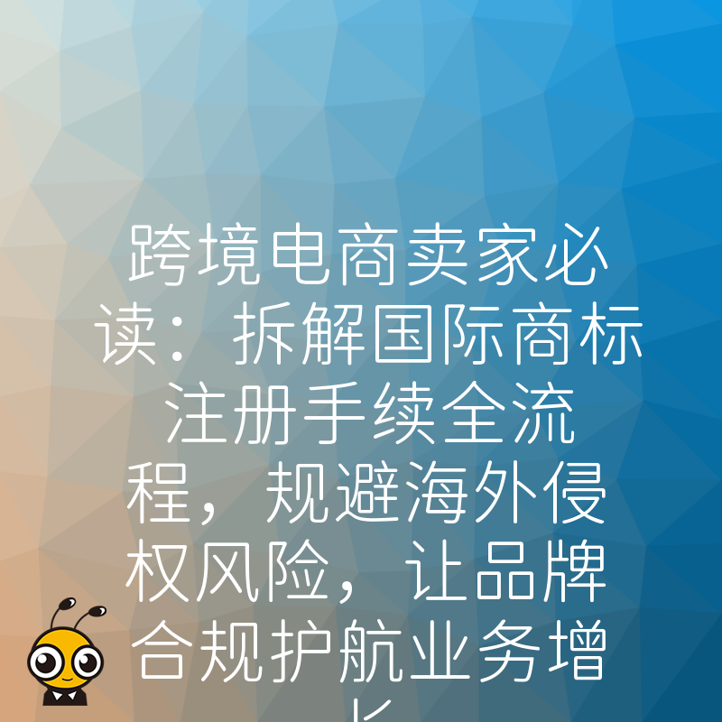 跨境电商卖家必读：拆解国际商标注册手续全流程，规避海外侵权风险，让品牌合规护航业务增长