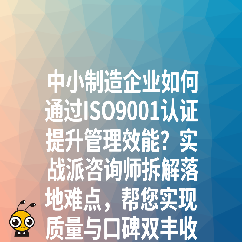 中小制造企业如何通过ISO9001认证提升管理效能？实战派咨询师拆解落地难点，帮您实现质量与口碑双丰收