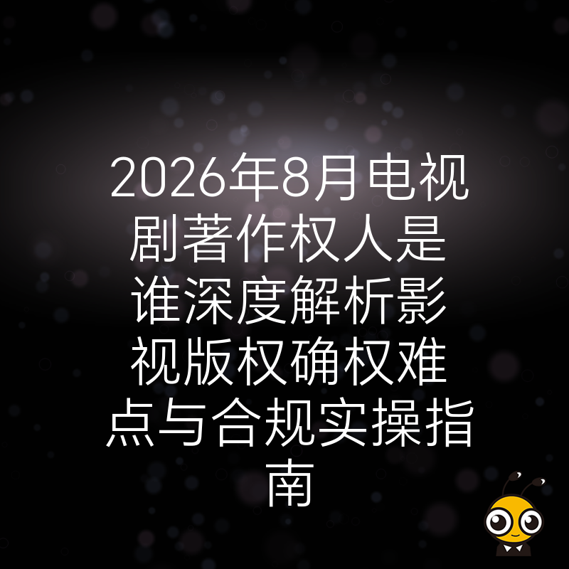 2026年8月电视剧著作权人是谁深度解析影视版权确权难点与合规实操指南