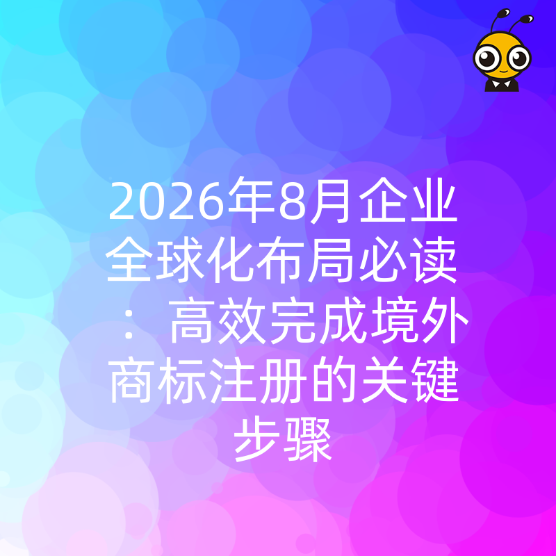 2026年8月企业全球化布局必读：高效完成境外商标注册的关键步骤