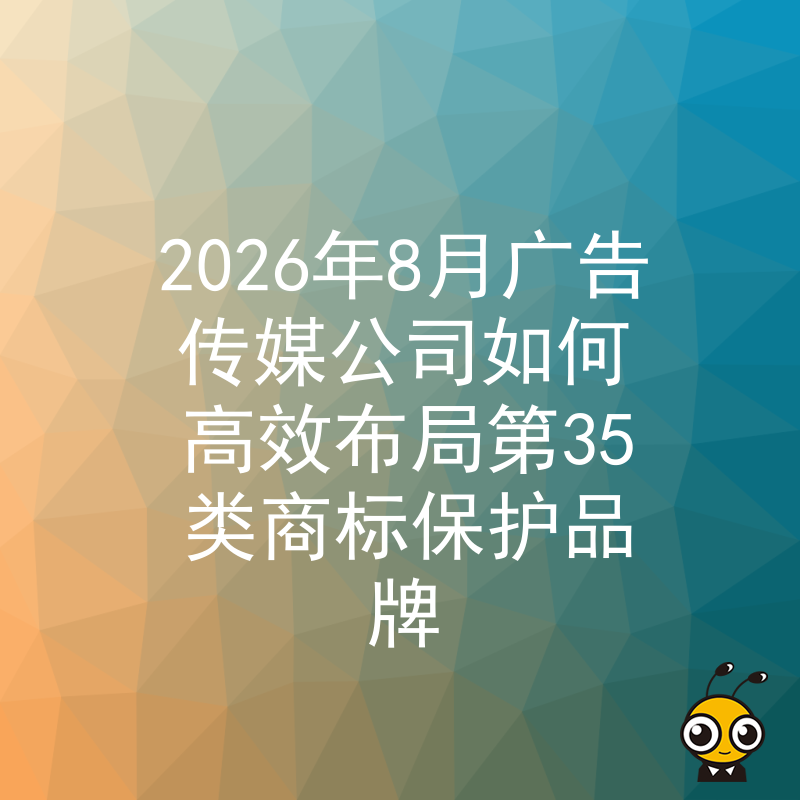2026年8月广告传媒公司如何高效布局第35类商标保护品牌