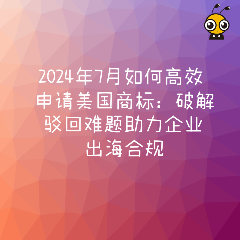 2024年7月如何高效申请美国商标：破解驳回难题助力企业出海合规