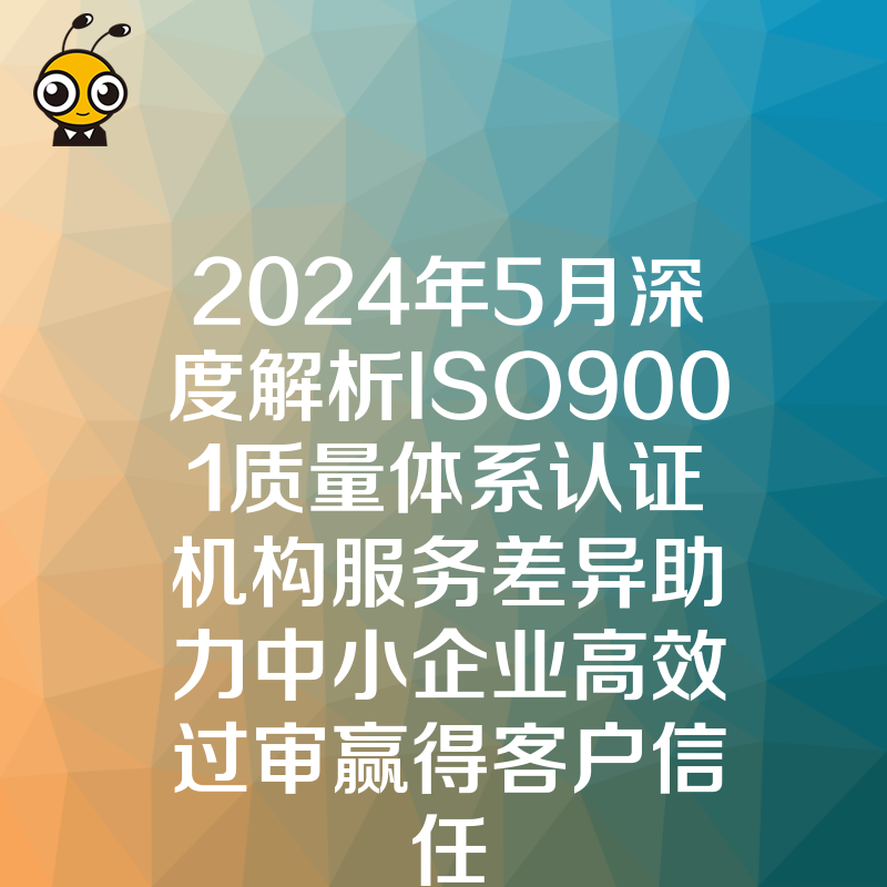2024年5月深度解析ISO9001质量体系认证机构服务差异助力中小企业高效过审赢得客户信任