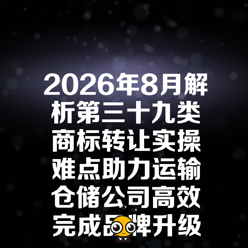 2026年8月解析第三十九类商标转让实操难点助力运输仓储公司高效完成品牌升级