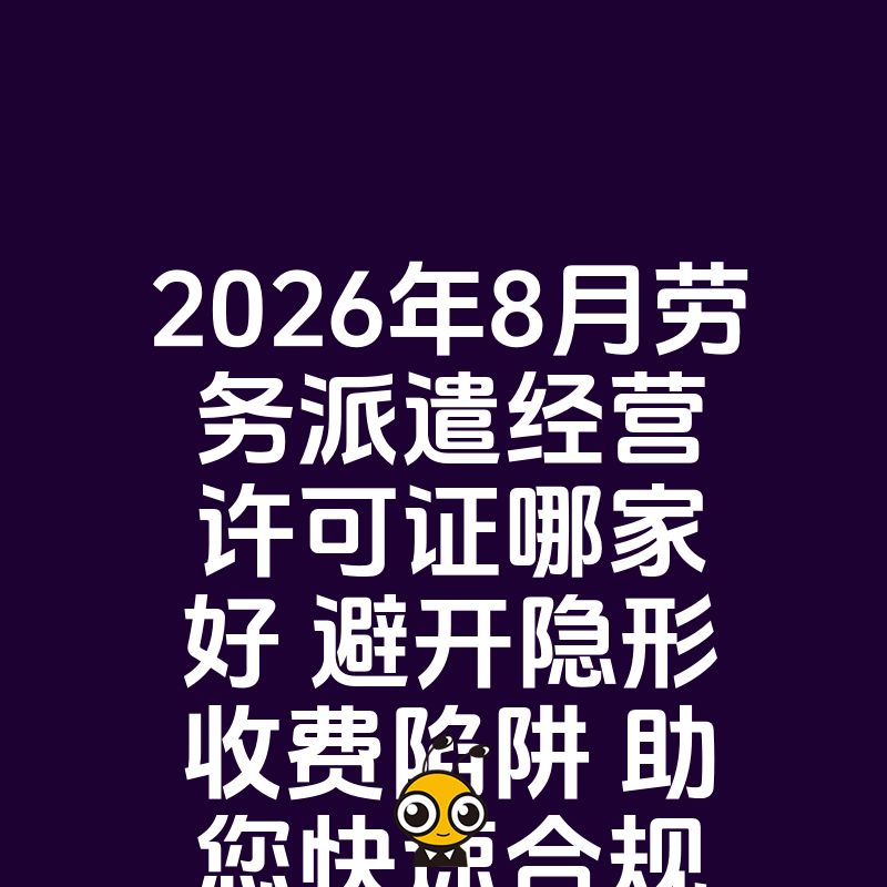 2026年8月劳务派遣经营许可证哪家好 避开隐形收费陷阱 助您快速合规开展人力资源外包业务