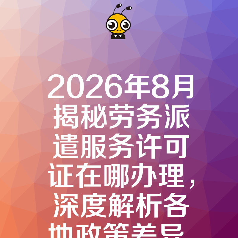 2026年8月揭秘劳务派遣服务许可证在哪办理，深度解析各地政策差异，让资质申请一次通过