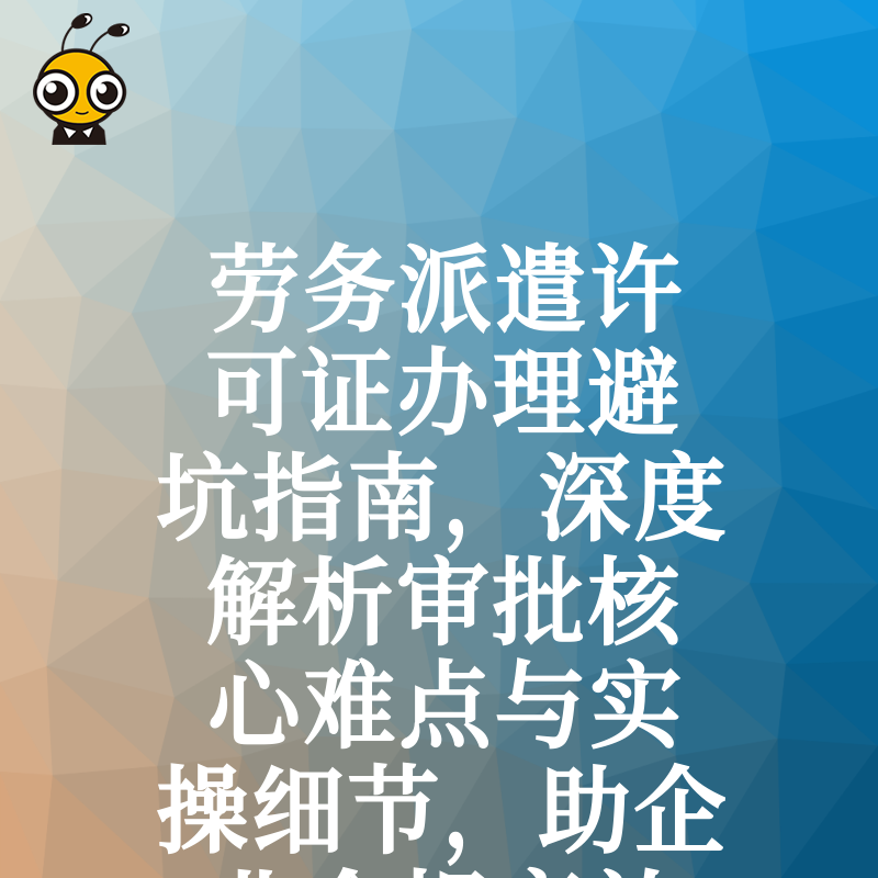 劳务派遣许可证办理避坑指南，深度解析审批核心难点与实操细节，助企业合规高效拿证