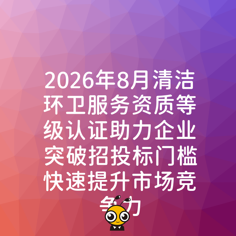 2026年8月清洁环卫服务资质等级认证助力企业突破招投标门槛快速提升市场竞争力