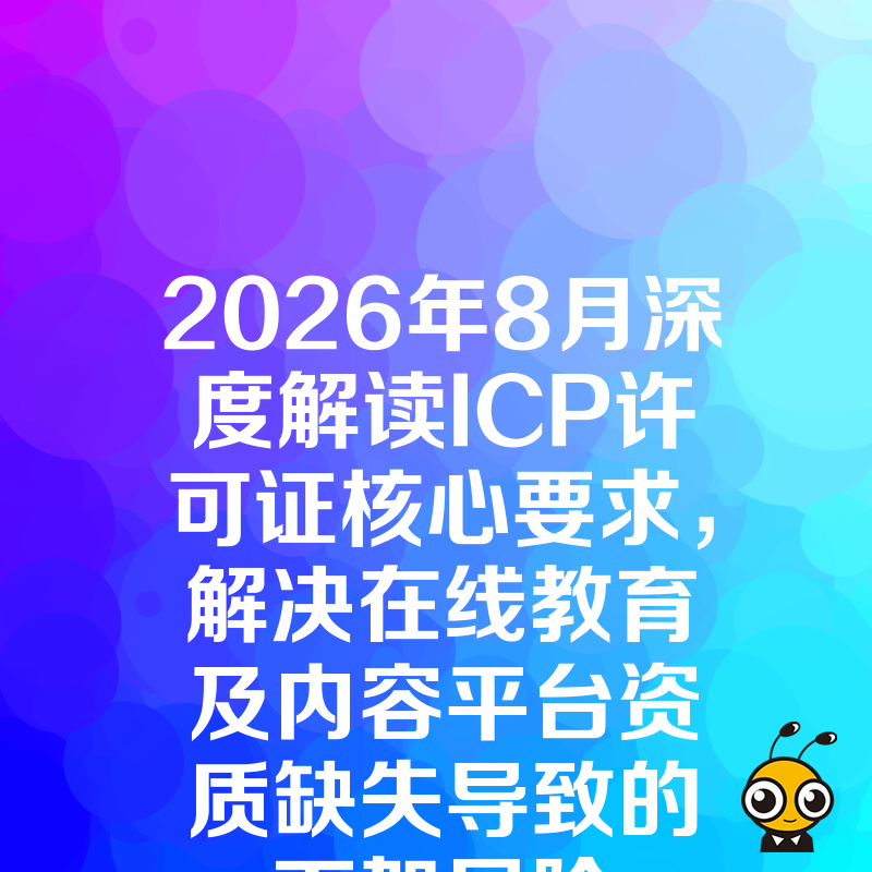 2026年8月深度解读ICP许可证核心要求，解决在线教育及内容平台资质缺失导致的下架风险