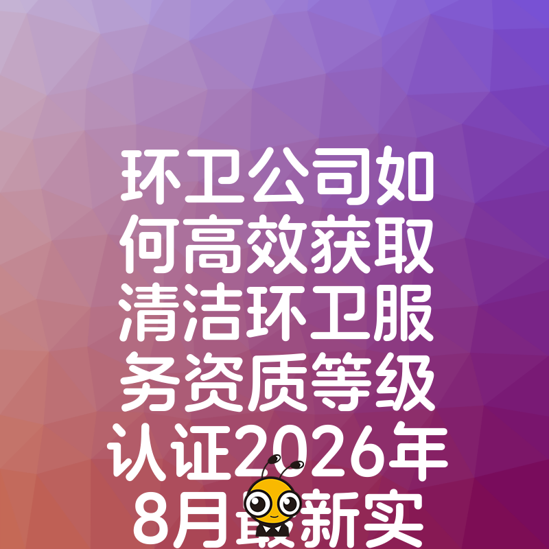 环卫公司如何高效获取清洁环卫服务资质等级认证2026年8月最新实操指南与避坑建议