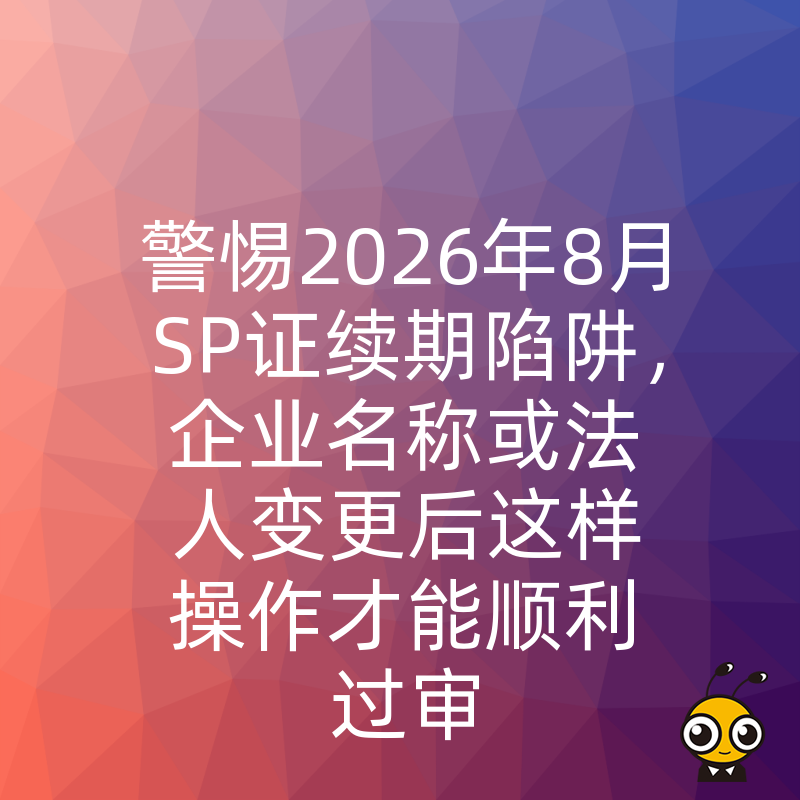 警惕2026年8月SP证续期陷阱，企业名称或法人变更后这样操作才能顺利过审