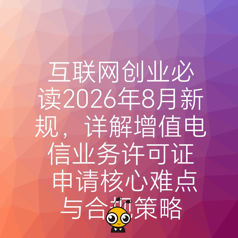 互联网创业必读2026年8月新规，详解增值电信业务许可证申请核心难点与合规策略