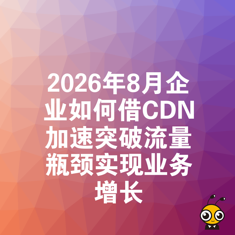 2026年8月企业如何借CDN加速突破流量瓶颈实现业务增长