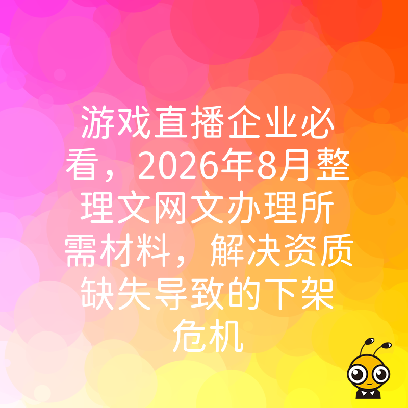 游戏直播企业必看，2026年8月整理文网文办理所需材料，解决资质缺失导致的下架危机
