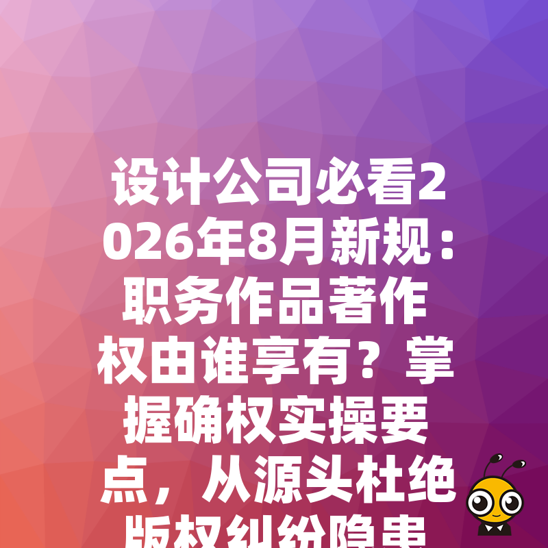 设计公司必看2026年8月新规：职务作品著作权由谁享有？掌握确权实操要点，从源头杜绝版权纠纷隐患