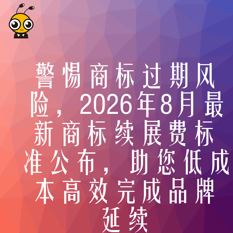 警惕商标过期风险，2026年8月最新商标续展费标准公布，助您低成本高效完成品牌延续