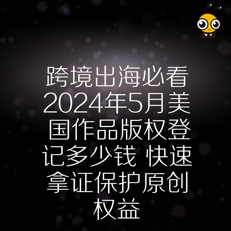 跨境出海必看2024年5月美国作品版权登记多少钱 快速拿证保护原创权益