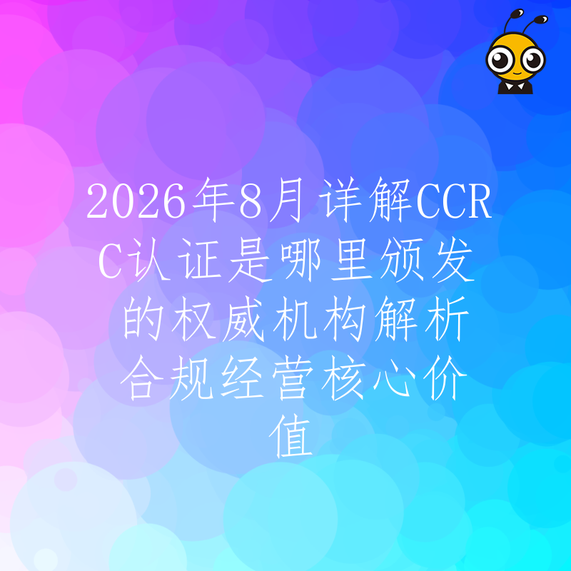 2026年8月详解CCRC认证是哪里颁发的权威机构解析合规经营核心价值