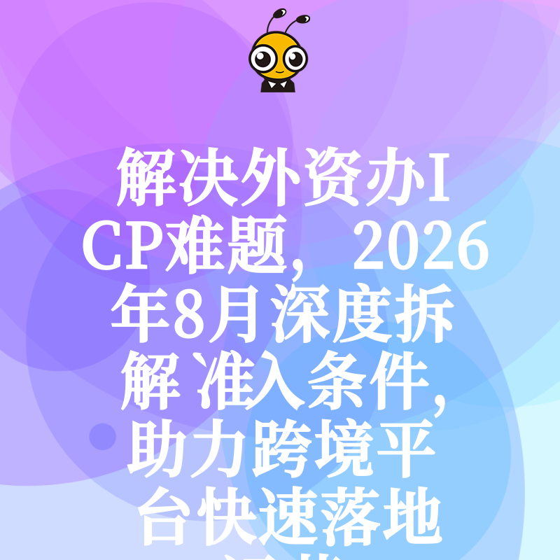 解决外资办ICP难题，2026年8月深度拆解准入条件，助力跨境平台快速落地运营