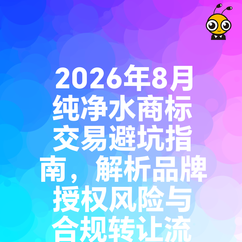 2026年8月纯净水商标交易避坑指南，解析品牌授权风险与合规转让流程，助您快速锁定优质水源IP