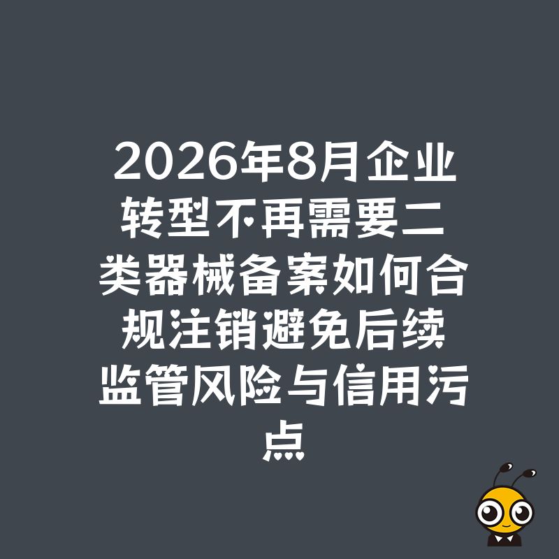 2026年8月企业转型不再需要二类器械备案如何合规注销避免后续监管风险与信用污点
