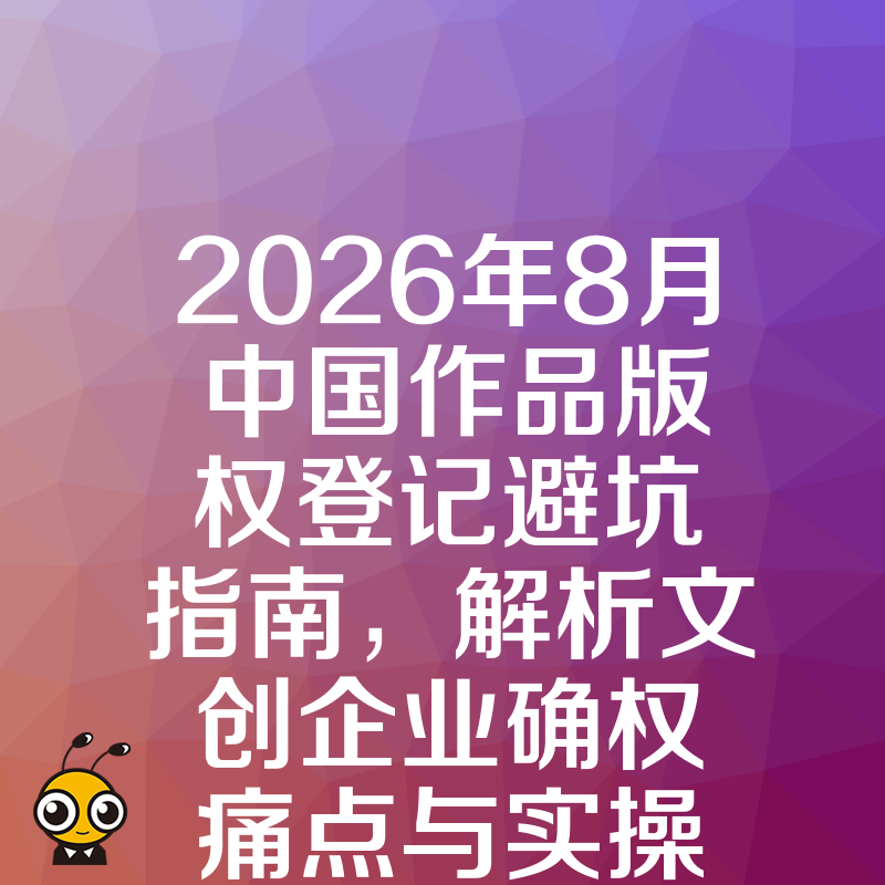 2026年8月中国作品版权登记避坑指南，解析文创企业确权痛点与实操价值