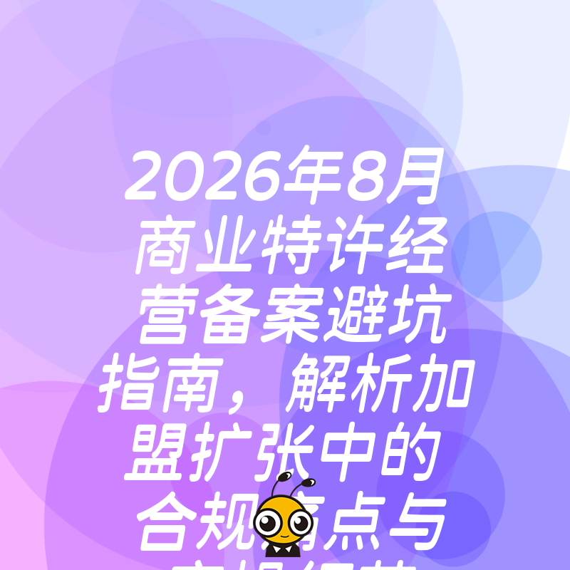 2026年8月商业特许经营备案避坑指南，解析加盟扩张中的合规痛点与实操细节