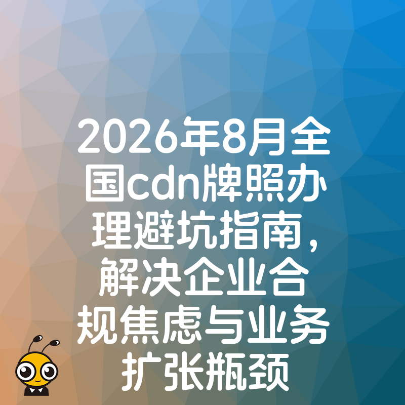 2026年8月全国cdn牌照办理避坑指南，解决企业合规焦虑与业务扩张瓶颈
