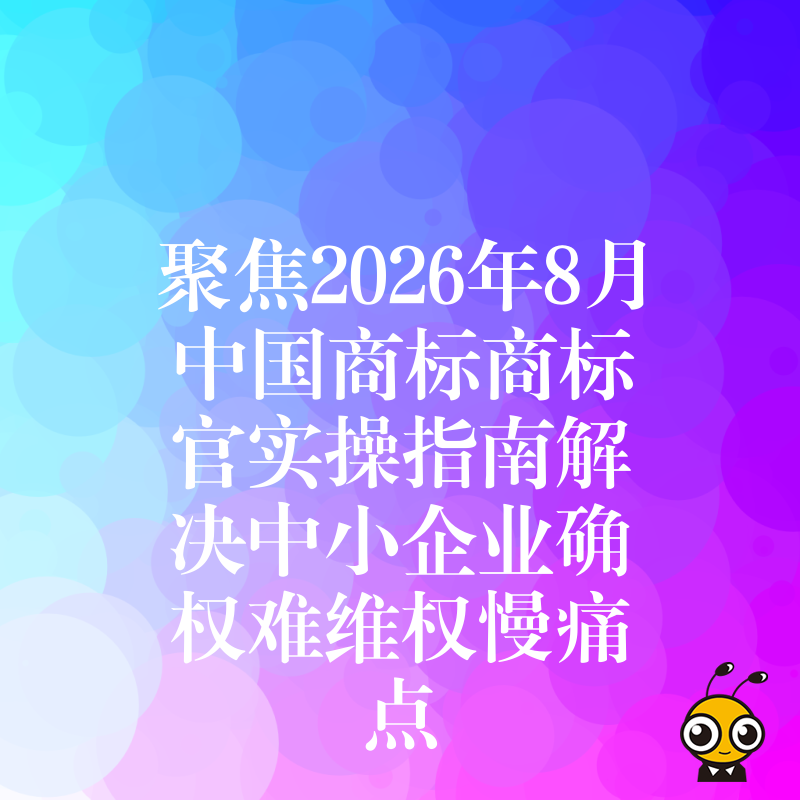 聚焦2026年8月中国商标商标官实操指南解决中小企业确权难维权慢痛点