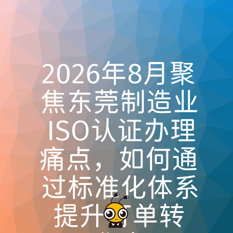 2026年8月聚焦东莞制造业ISO认证办理痛点，如何通过标准化体系提升订单转化率