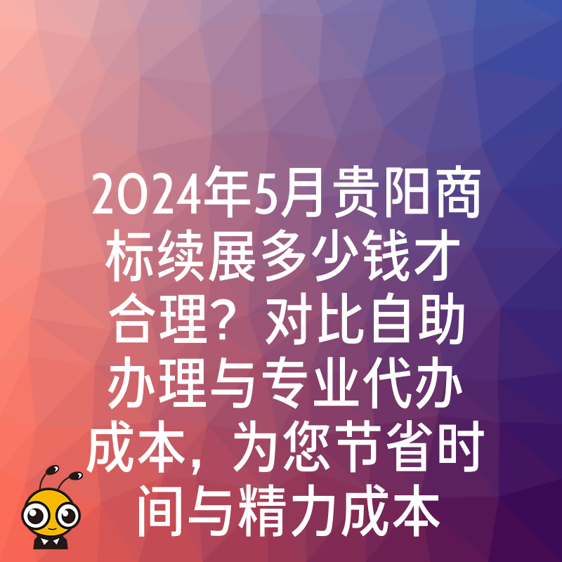 2024年5月贵阳商标续展多少钱才合理？对比自助办理与专业代办成本，为您节省时间与精力成本