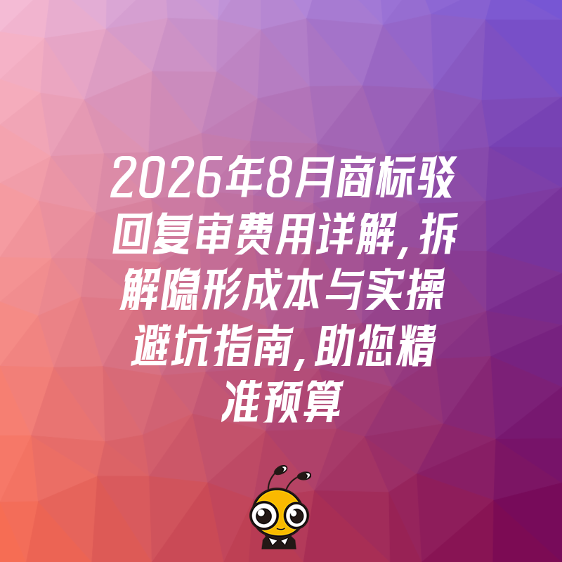 2026年8月商标驳回复审费用详解，拆解隐形成本与实操避坑指南，助您精准预算