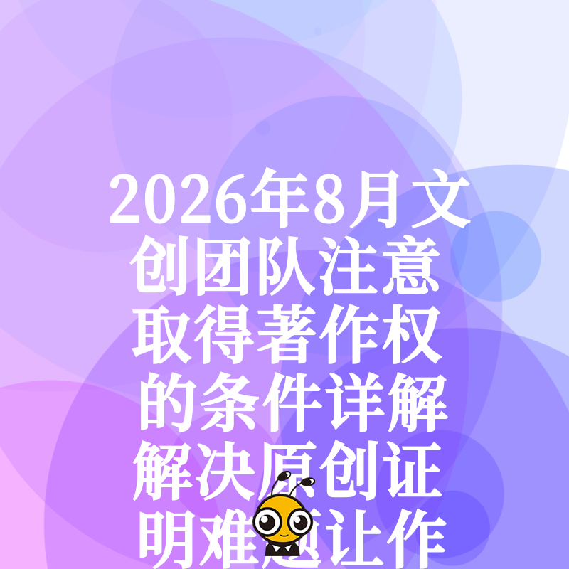 2026年8月文创团队注意取得著作权的条件详解解决原创证明难题让作品轻松获得法律保护与商业授权