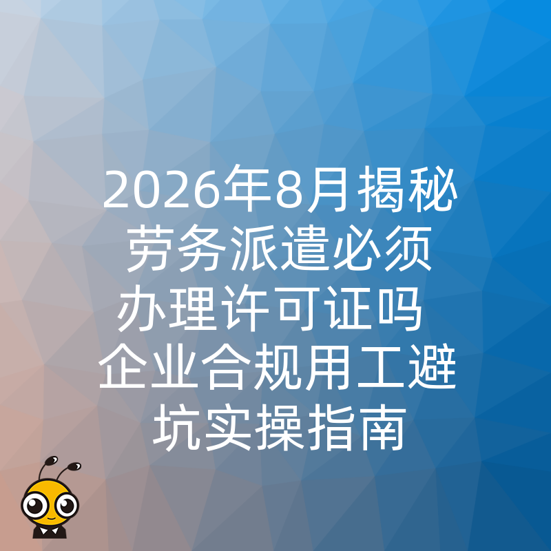 2026年8月揭秘劳务派遣必须办理许可证吗 企业合规用工避坑实操指南