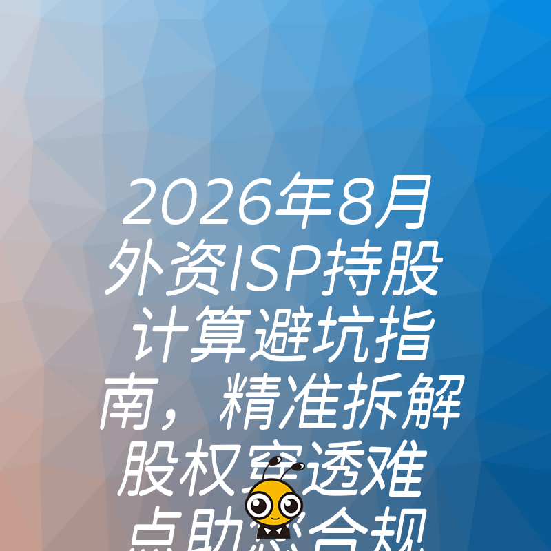 2026年8月外资ISP持股计算避坑指南，精准拆解股权穿透难点助您合规拿证