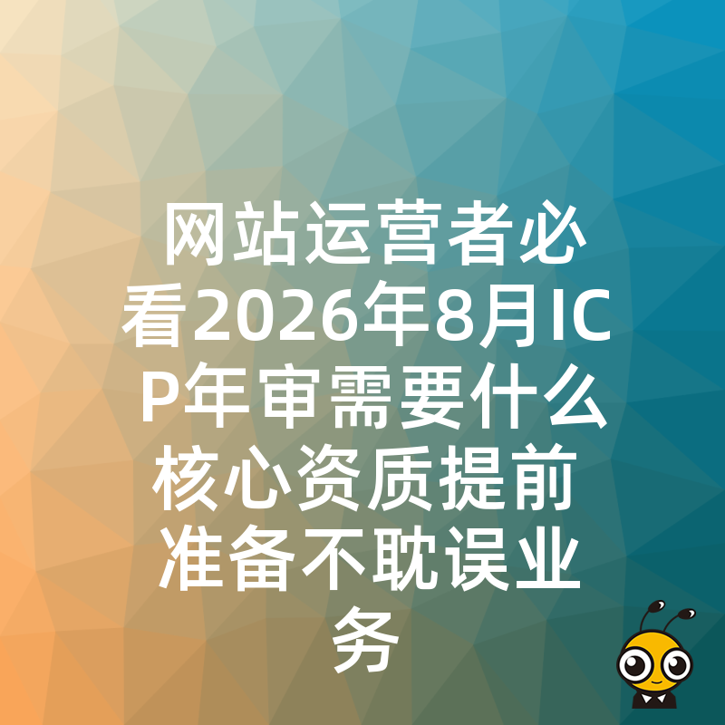 网站运营者必看2026年8月ICP年审需要什么核心资质提前准备不耽误业务