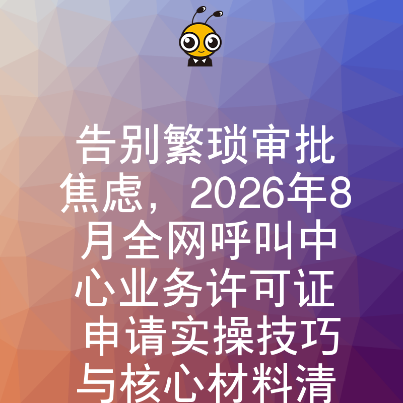 告别繁琐审批焦虑，2026年8月全网呼叫中心业务许可证申请实操技巧与核心材料清单