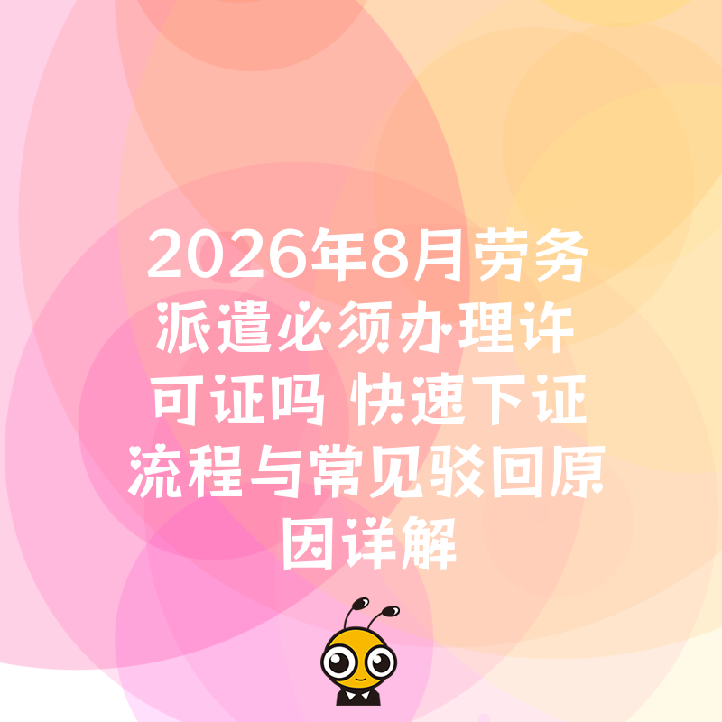 2026年8月劳务派遣必须办理许可证吗 快速下证流程与常见驳回原因详解