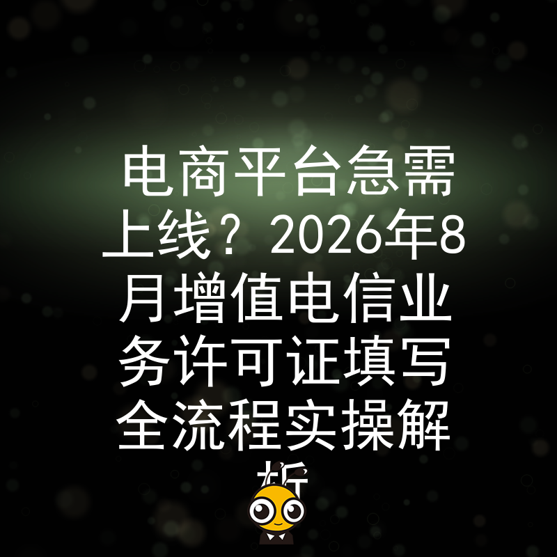 电商平台急需上线？2026年8月增值电信业务许可证填写全流程实操解析