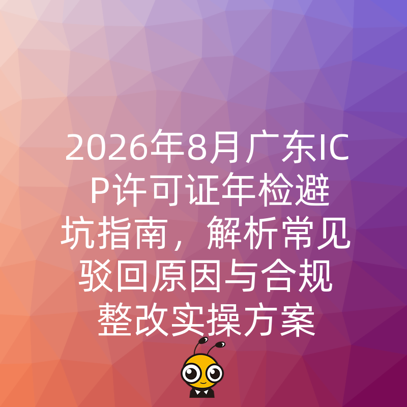 2026年8月广东ICP许可证年检避坑指南，解析常见驳回原因与合规整改实操方案