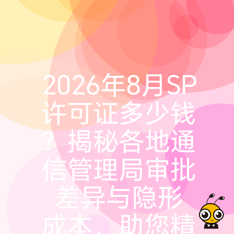 2026年8月SP许可证多少钱？揭秘各地通信管理局审批差异与隐形成本，助您精准预算不踩坑