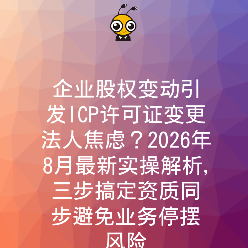 企业股权变动引发ICP许可证变更法人焦虑？2026年8月最新实操解析，三步搞定资质同步避免业务停摆风险