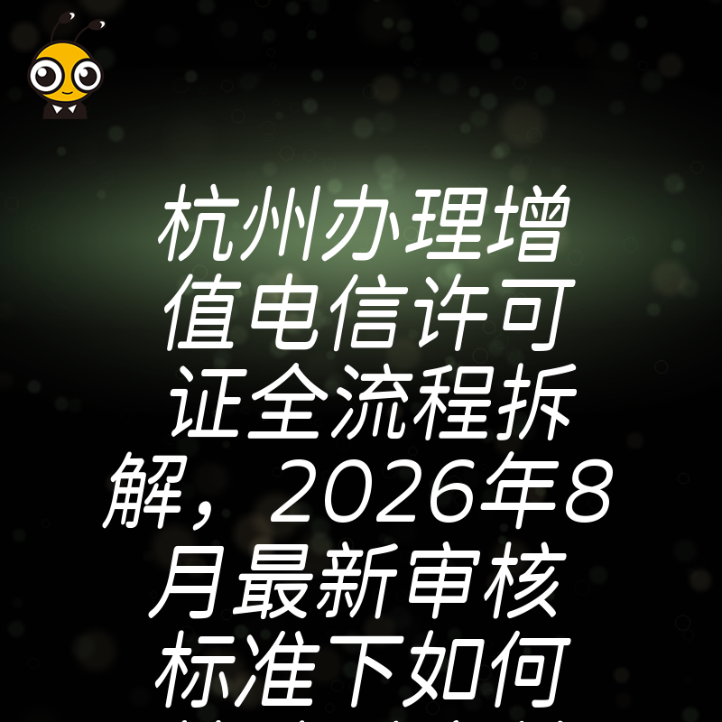 杭州办理增值电信许可证全流程拆解，2026年8月最新审核标准下如何快速过审并规避常见驳回风险